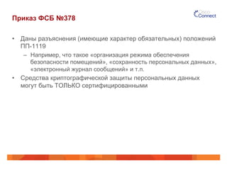 Приказ ФСБ №378
•  Даны разъяснения (имеющие характер обязательных) положений
ПП-1119
–  Например, что такое «организация режима обеспечения
безопасности помещений», «сохранность персональных данных»,
«электронный журнал сообщений» и т.п.
•  Средства криптографической защиты персональных данных
могут быть ТОЛЬКО сертифицированными
 