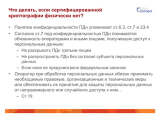 Что делать, если сертифицированной
криптографии физически нет?
•  Понятие конфиденциальности ПДн упоминают ст.6.3, ст.7 и 23.4
•  Согласно ст.7 под конфиденциальностью ПДн понимается
обязанность операторами и иными лицами, получивших доступ к
персональным данным:
–  Не раскрывать ПДн третьим лицам
–  Не распространять ПДн без согласия субъекта персональных
данных
–  Если иное не предусмотрено федеральным законом
•  Оператор при обработке персональных данных обязан принимать
необходимые правовые, организационные и технические меры
или обеспечивать их принятие для защиты персональных данных
от неправомерного или случайного доступа к ним…
–  Ст.19
 