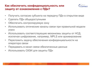 Как обеспечить конфиденциальность или
защиту от ознакомления с ПДн?
•  Получить согласие субъекта на передачу ПДн в открытом виде
•  Сделать ПДн общедоступными
•  Обеспечить контролируемую зону
•  Использовать оптические каналы связи при правильной модели
угроз
•  Использовать соответствующие механизмы защиты от НСД,
исключая шифрование, например, MPLS или архивирование
•  Переложить задачу обеспечения конфиденциальности на
оператора связи
•  Передавать в канал связи обезличенные данные
•  Использовать СКЗИ для защиты ПДн
 