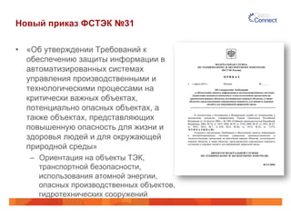 Новый приказ ФСТЭК №31
•  «Об утверждении Требований к
обеспечению защиты информации в
автоматизированных системах
управления производственными и
технологическими процессами на
критически важных объектах,
потенциально опасных объектах, а
также объектах, представляющих
повышенную опасность для жизни и
здоровья людей и для окружающей
природной среды»
–  Ориентация на объекты ТЭК,
транспортной безопасности,
использования атомной энергии,
опасных производственных объектов,
гидротехнических сооружений
 