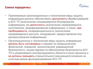 Смена парадигмы
•  Принимаемые организационные и технические меры защиты
информации должны обеспечивать доступность обрабатываемой
в АСУ ТП (исключение неправомерного блокирования
информации), ее целостность (исключение неправомерного
уничтожения, модифицирования информации), а также, при
необходимости, конфиденциальность (исключение
неправомерного доступа, копирования, предоставления или
распространения информации)
•  Организационные и технические меры защиты информации
должны быть согласованы с мерами по промышленной,
физической, пожарной, экологической, радиационной
безопасности, иными мерами по обеспечению безопасности АСУ
ТП и управляемого (контролируемого) объекта и (или) процесса и
не должны оказывать отрицательного (мешающего) влияния на
штатный режим функционирования АСУ ТП
 