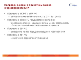 Поправки в связи с принятием закона
о безопасности КИИ
•  Поправки в УК РФ и УПК РФ
–  Внесение изменений в статьи 272, 274, 151 (УПК)
•  Поправки в закон «О государственной тайне»
–  Сведения о степени защищенности и мерах безопасности
объектов средней и высокой степени опасности
•  Поправки в 294-ФЗ
–  Выведение из под порядка проведения проверок КИИ
•  Поправки в 184-ФЗ
–  Исключение двойного регулирования
 