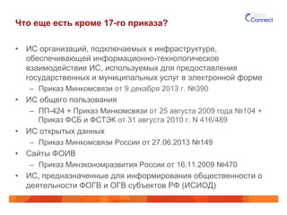 Что еще есть кроме 17-го приказа?
•  ИС организаций, подключаемых к инфраструктуре,
обеспечивающей информационно-технологическое
взаимодействие ИС, используемых для предоставления
государственных и муниципальных услуг в электронной форме
–  Приказ Минкомсвязи от 9 декабря 2013 г. №390
•  ИС общего пользования
–  ПП-424 + Приказ Минкомсвязи от 25 августа 2009 года №104 +
Приказ ФСБ и ФСТЭК от 31 августа 2010 г. N 416/489
•  ИС открытых данных
–  Приказ Минкомсвязи России от 27.06.2013 №149
•  Сайты ФОИВ
–  Приказ Минэкономразвития России от 16.11.2009 №470
•  ИС, предназначенные для информирования общественности о
деятельности ФОГВ и ОГВ субъектов РФ (ИСИОД)
 