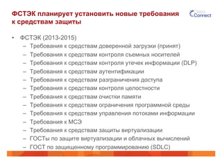 ФСТЭК планирует установить новые требования
к средствам защиты
•  ФСТЭК (2013-2015)
–  Требования к средствам доверенной загрузки (принят)
–  Требования к средствам контроля съемных носителей
–  Требования к средствам контроля утечек информации (DLP)
–  Требования к средствам аутентификации
–  Требования к средствам разграничения доступа
–  Требования к средствам контроля целостности
–  Требования к средствам очистки памяти
–  Требования к средствам ограничения программной среды
–  Требования к средствам управления потоками информации
–  Требования к МСЭ
–  Требования к средствам защиты виртуализации
–  ГОСТы по защите виртуализации и облачных вычислений
–  ГОСТ по защищенному программированию (SDLC)
 