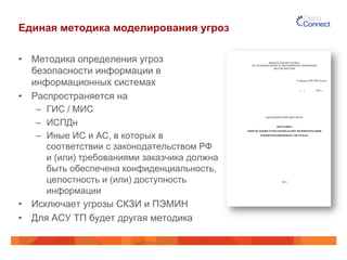 Единая методика моделирования угроз
•  Методика определения угроз
безопасности информации в
информационных системах
•  Распространяется на
–  ГИС / МИС
–  ИСПДн
–  Иные ИС и АС, в которых в
соответствии с законодательством РФ
и (или) требованиями заказчика должна
быть обеспечена конфиденциальность,
целостность и (или) доступность
информации
•  Исключает угрозы СКЗИ и ПЭМИН
•  Для АСУ ТП будет другая методика
 