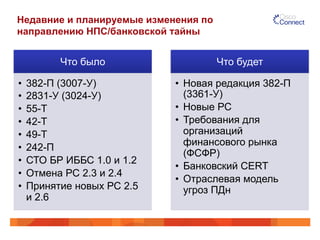 Недавние и планируемые изменения по
направлению НПС/банковской тайны
Что было
•  382-П (3007-У)
•  2831-У (3024-У)
•  55-Т
•  42-Т
•  49-Т
•  242-П
•  СТО БР ИББС 1.0 и 1.2
•  Отмена РС 2.3 и 2.4
•  Принятие новых РС 2.5
и 2.6
Что будет
•  Новая редакция 382-П
(3361-У)
•  Новые РС
•  Требования для
организаций
финансового рынка
(ФСФР)
•  Банковский CERT
•  Отраслевая модель
угроз ПДн
 