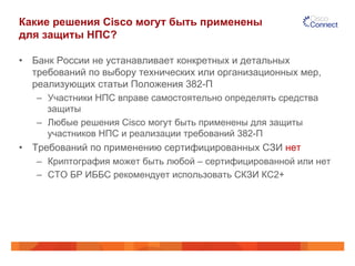 Какие решения Cisco могут быть применены
для защиты НПС?
•  Банк России не устанавливает конкретных и детальных
требований по выбору технических или организационных мер,
реализующих статьи Положения 382-П
–  Участники НПС вправе самостоятельно определять средства
защиты
–  Любые решения Cisco могут быть применены для защиты
участников НПС и реализации требований 382-П
•  Требований по применению сертифицированных СЗИ нет
–  Криптография может быть любой – сертифицированной или нет
–  СТО БР ИББС рекомендует использовать СКЗИ КС2+
 
