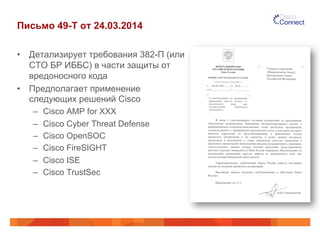 Письмо 49-Т от 24.03.2014
•  Детализирует требования 382-П (или
СТО БР ИББС) в части защиты от
вредоносного кода
•  Предполагает применение
следующих решений Cisco
–  Cisco AMP for XXX
–  Cisco Cyber Threat Defense
–  Cisco OpenSOC
–  Cisco FireSIGHT
–  Cisco ISE
–  Cisco TrustSec
 