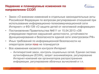 Недавние и планируемые изменения по
направлению ССОП
•  Закон «О внесении изменений в отдельные законодательные акты
Российской Федерации по вопросам регулирования отношений при
использовании информационно-телекоммуникационной сети
Интернет» и ФЗ-139 «О защите детей от негативной информации»
•  Постановление Правительства №611 от 15.04.2013 «Об
утверждении перечня нарушений целостности, устойчивости
функционирования и безопасности единой сети электросвязи РФ»
•  Иных требований по информационной безопасности на
операторов связи пока не планируется
•  Все изменения касаются контроля Интернет
–  Антипиратский закон, контроль социальных сетей, Единая система
аутентификации (ЕСИА), запрет анонимайзеров, регулирование
Интернет-компаний как организаторов распространения
информации, регулирование облачных вычислений и т.п.
 