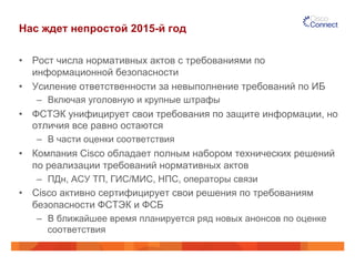 Нас ждет непростой 2015-й год
•  Рост числа нормативных актов с требованиями по
информационной безопасности
•  Усиление ответственности за невыполнение требований по ИБ
–  Включая уголовную и крупные штрафы
•  ФСТЭК унифицирует свои требования по защите информации, но
отличия все равно остаются
–  В части оценки соответствия
•  Компания Cisco обладает полным набором технических решений
по реализации требований нормативных актов
–  ПДн, АСУ ТП, ГИС/МИС, НПС, операторы связи
•  Cisco активно сертифицирует свои решения по требованиям
безопасности ФСТЭК и ФСБ
–  В ближайшее время планируется ряд новых анонсов по оценке
соответствия
 