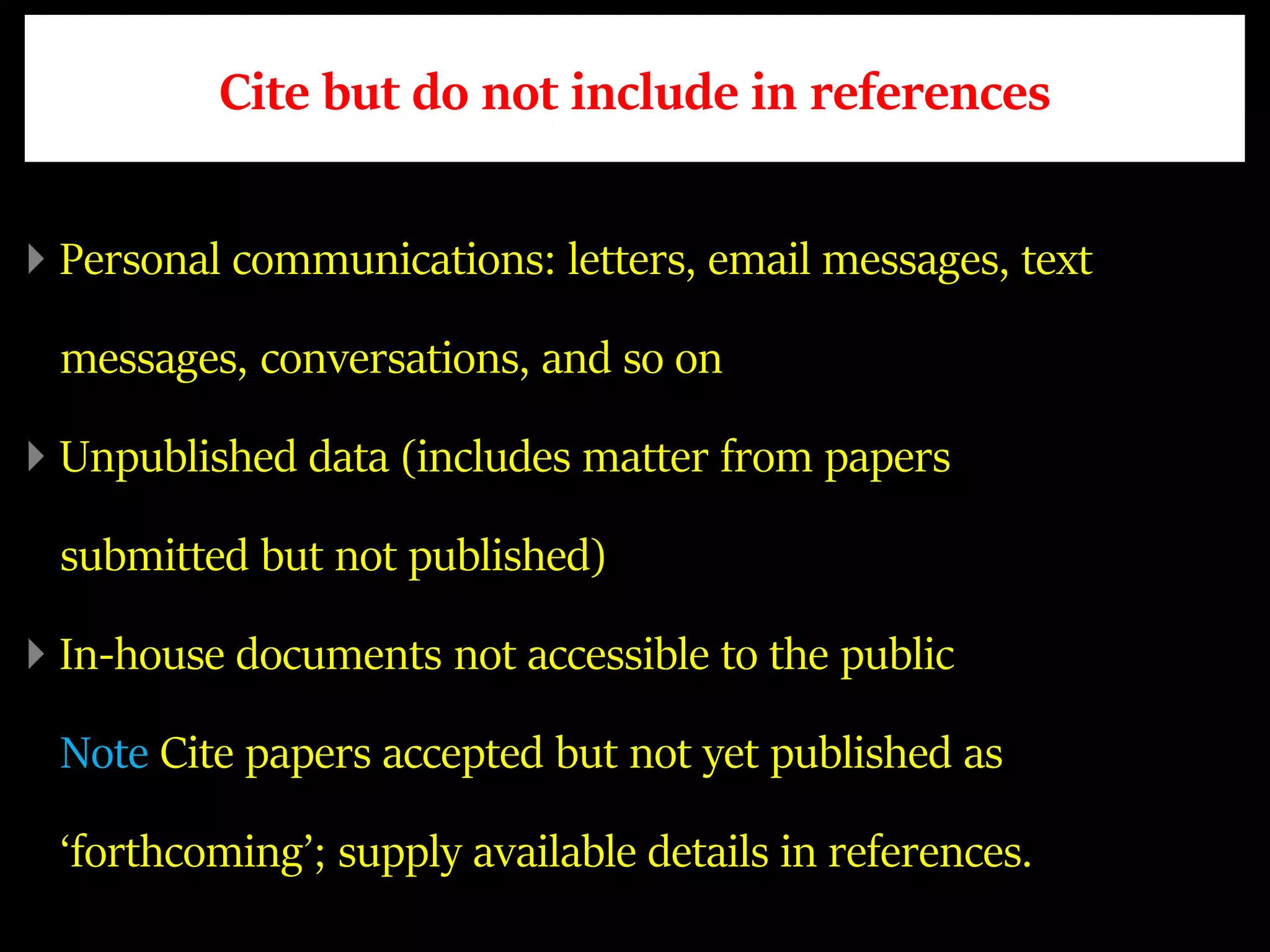 Cite but do not include in references
Personal communications: letters, email messages, text
messages, conversations, and so on
Unpublished data (includes matter from papers
submitted but not published)
In-house documents not accessible to the public
Note Cite papers accepted but not yet published as
‘forthcoming’; supply available details in references.
 