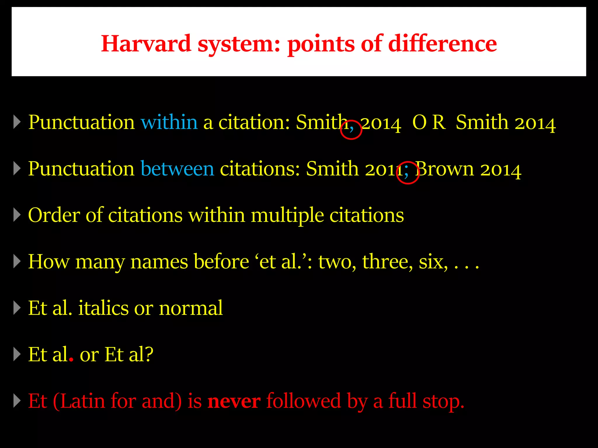 Harvard system: points of difference
Punctuation within a citation: Smith, 2014 O R Smith 2014
Punctuation between citations: Smith 2011; Brown 2014
Order of citations within multiple citations
How many names before ‘et al.’: two, three, six, . . .
Et al. italics or normal
Et al. or Et al?
Et (Latin for and) is never followed by a full stop.
 