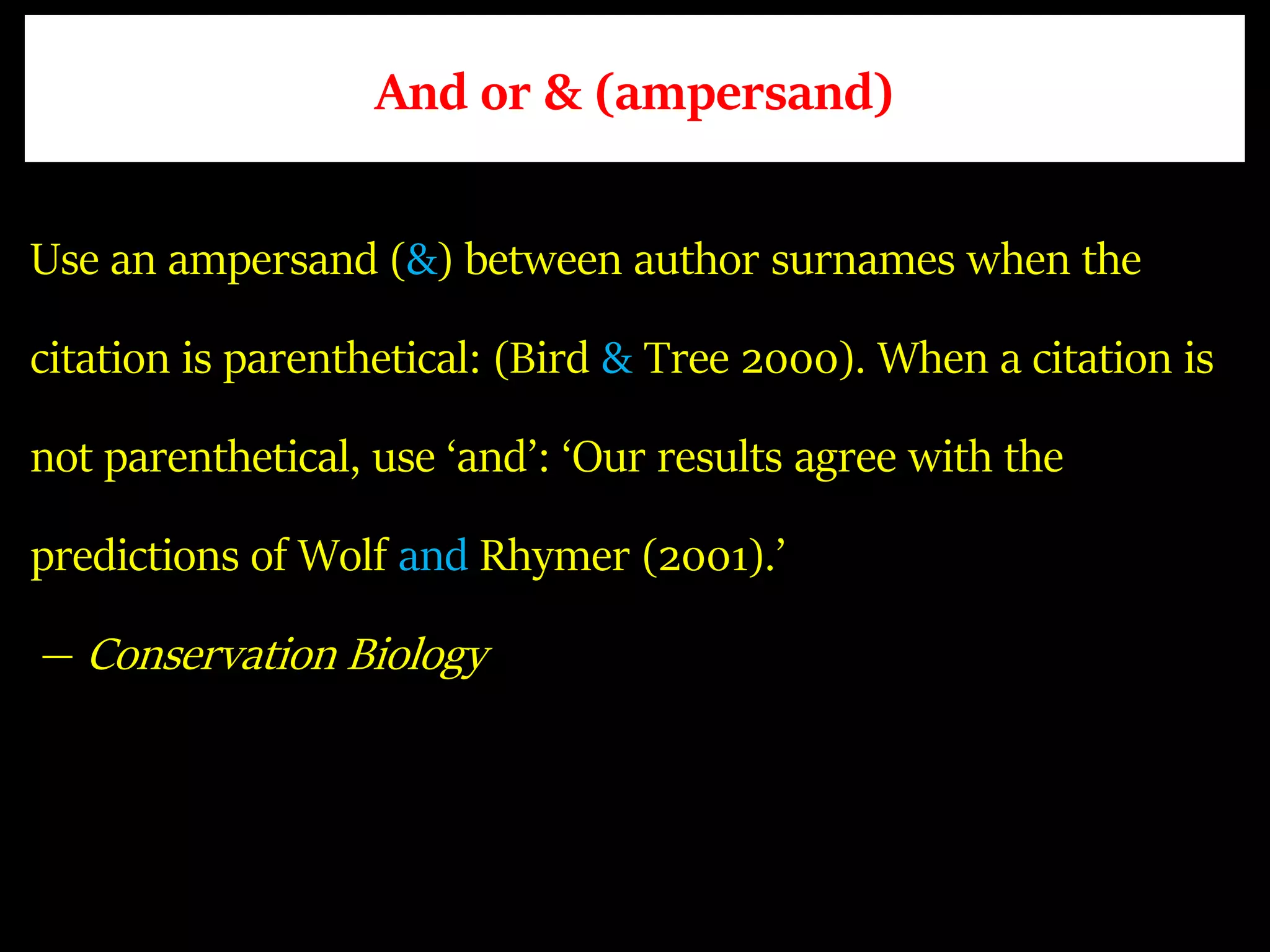 And or & (ampersand)
Use an ampersand (&) between author surnames when the
citation is parenthetical: (Bird & Tree 2000). When a citation is
not parenthetical, use ‘and’: ‘Our results agree with the
predictions of Wolf and Rhymer (2001).’
— Conservation Biology
 