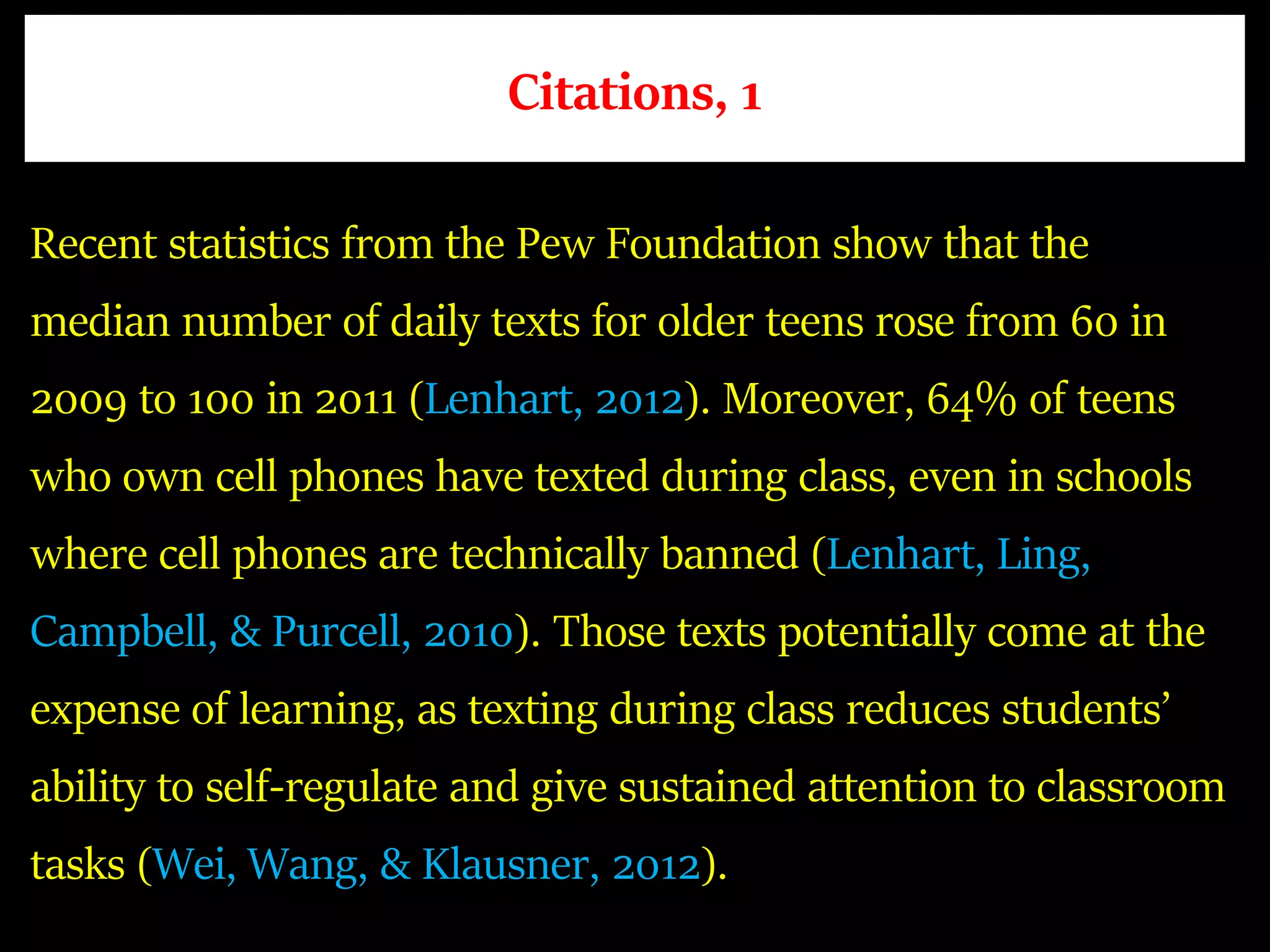 Citations, 1
Recent statistics from the Pew Foundation show that the
median number of daily texts for older teens rose from 60 in
2009 to 100 in 2011 (Lenhart, 2012). Moreover, 64% of teens
who own cell phones have texted during class, even in schools
where cell phones are technically banned (Lenhart, Ling,
Campbell, & Purcell, 2010). Those texts potentially come at the
expense of learning, as texting during class reduces students’
ability to self-regulate and give sustained attention to classroom
tasks (Wei, Wang, & Klausner, 2012).
 