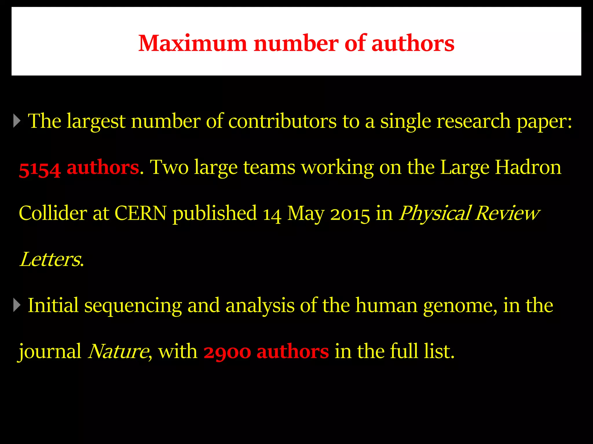 Maximum number of authors
The largest number of contributors to a single research paper:
5154 authors. Two large teams working on the Large Hadron
Collider at CERN published 14 May 2015 in Physical Review
Letters.
Initial sequencing and analysis of the human genome, in the
journal Nature, with 2900 authors in the full list.
 