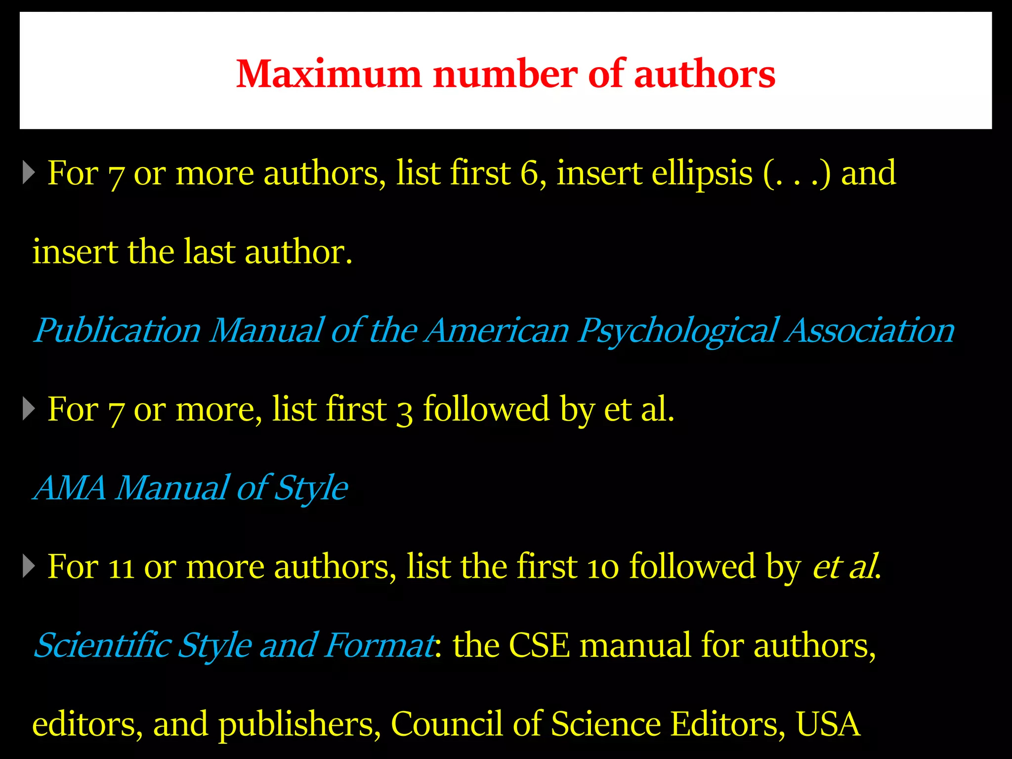 Maximum number of authors
For 7 or more authors, list first 6, insert ellipsis (. . .) and
insert the last author.
Publication Manual of the American Psychological Association
For 7 or more, list first 3 followed by et al.
AMA Manual of Style
For 11 or more authors, list the first 10 followed by et al.
Scientific Style and Format: the CSE manual for authors,
editors, and publishers, Council of Science Editors, USA
 