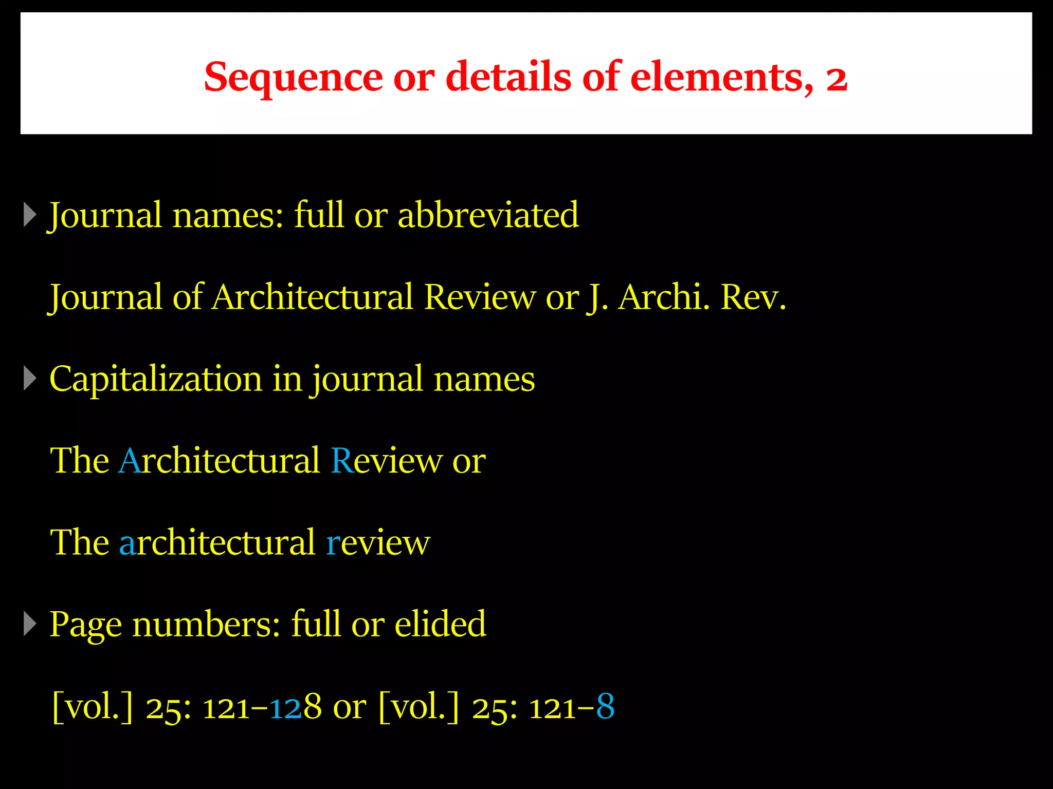 Sequence or details of elements, 2
Journal names: full or abbreviated
Journal of Architectural Review or J. Archi. Rev.
Capitalization in journal names
The Architectural Review or
The architectural review
Page numbers: full or elided
[vol.] 25: 121–128 or [vol.] 25: 121–8
 