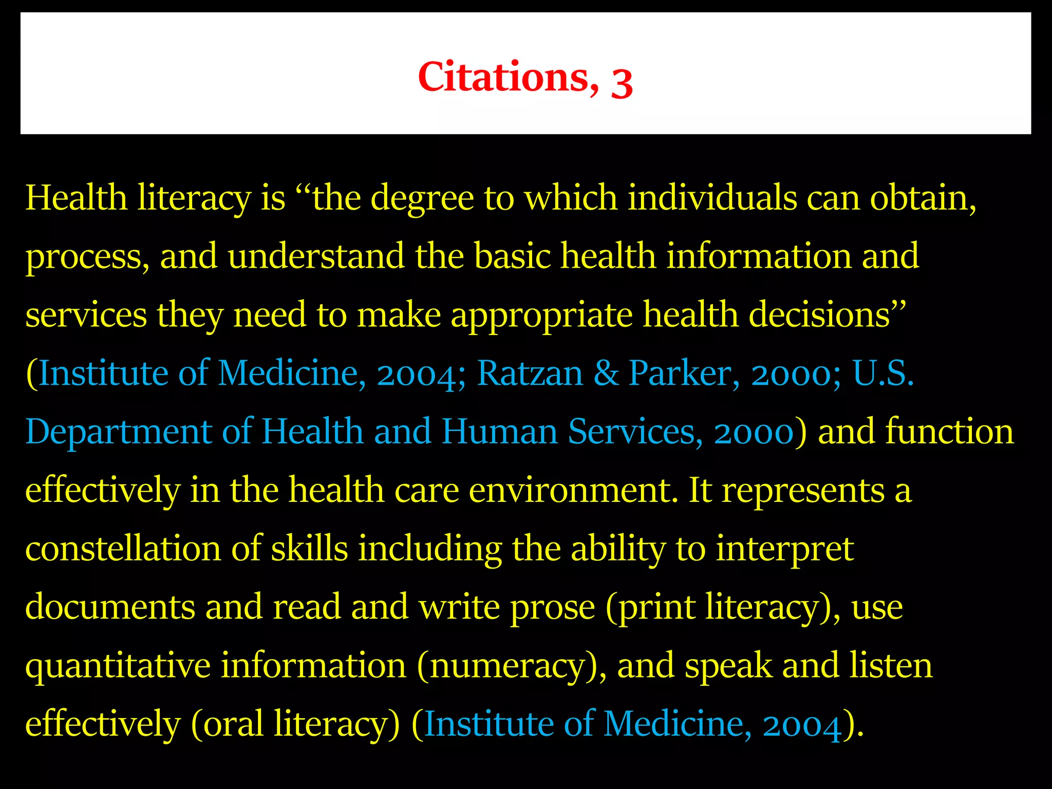 Citations, 3
Health literacy is ‘‘the degree to which individuals can obtain,
process, and understand the basic health information and
services they need to make appropriate health decisions’’
(Institute of Medicine, 2004; Ratzan & Parker, 2000; U.S.
Department of Health and Human Services, 2000) and function
effectively in the health care environment. It represents a
constellation of skills including the ability to interpret
documents and read and write prose (print literacy), use
quantitative information (numeracy), and speak and listen
effectively (oral literacy) (Institute of Medicine, 2004).
 