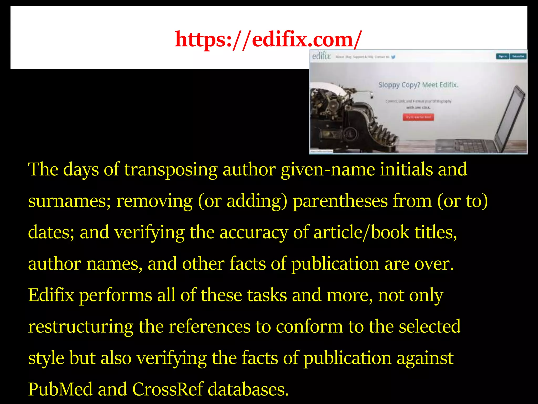 https://edifix.com/
The days of transposing author given-name initials and
surnames; removing (or adding) parentheses from (or to)
dates; and verifying the accuracy of article/book titles,
author names, and other facts of publication are over.
Edifix performs all of these tasks and more, not only
restructuring the references to conform to the selected
style but also verifying the facts of publication against
PubMed and CrossRef databases.
 