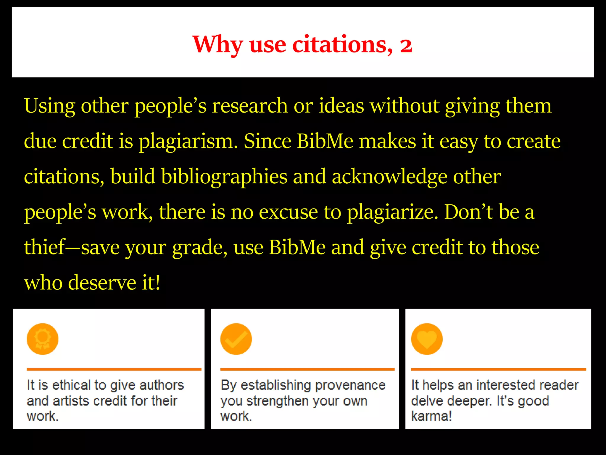 Why use citations, 2
Using other people’s research or ideas without giving them
due credit is plagiarism. Since BibMe makes it easy to create
citations, build bibliographies and acknowledge other
people’s work, there is no excuse to plagiarize. Don’t be a
thief—save your grade, use BibMe and give credit to those
who deserve it!
 