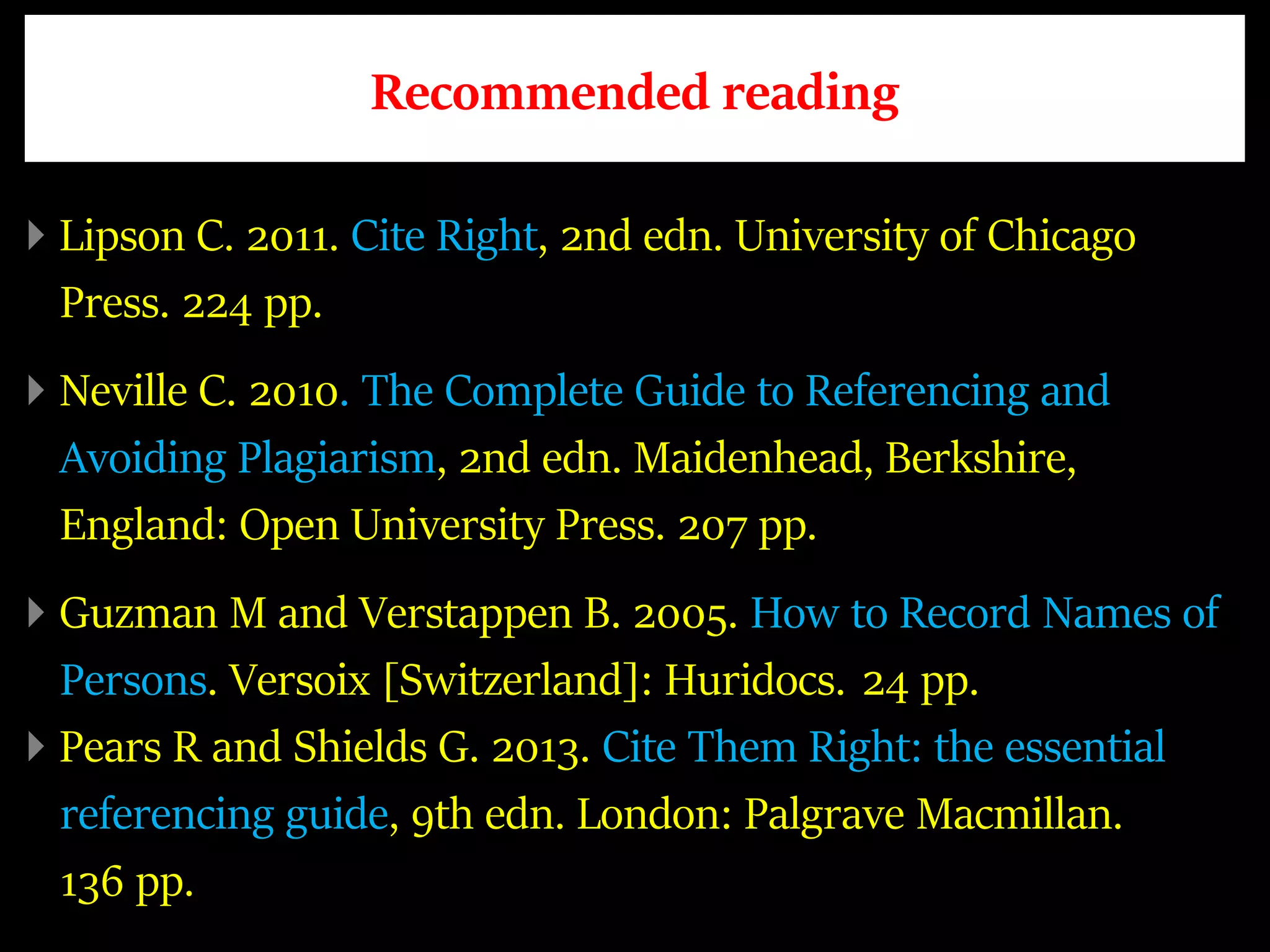 Recommended reading
Lipson C. 2011. Cite Right, 2nd edn. University of Chicago
Press. 224 pp.
Neville C. 2010. The Complete Guide to Referencing and
Avoiding Plagiarism, 2nd edn. Maidenhead, Berkshire,
England: Open University Press. 207 pp.
Guzman M and Verstappen B. 2005. How to Record Names of
Persons. Versoix [Switzerland]: Huridocs. 24 pp.
Pears R and Shields G. 2013. Cite Them Right: the essential
referencing guide, 9th edn. London: Palgrave Macmillan.
136 pp.
 