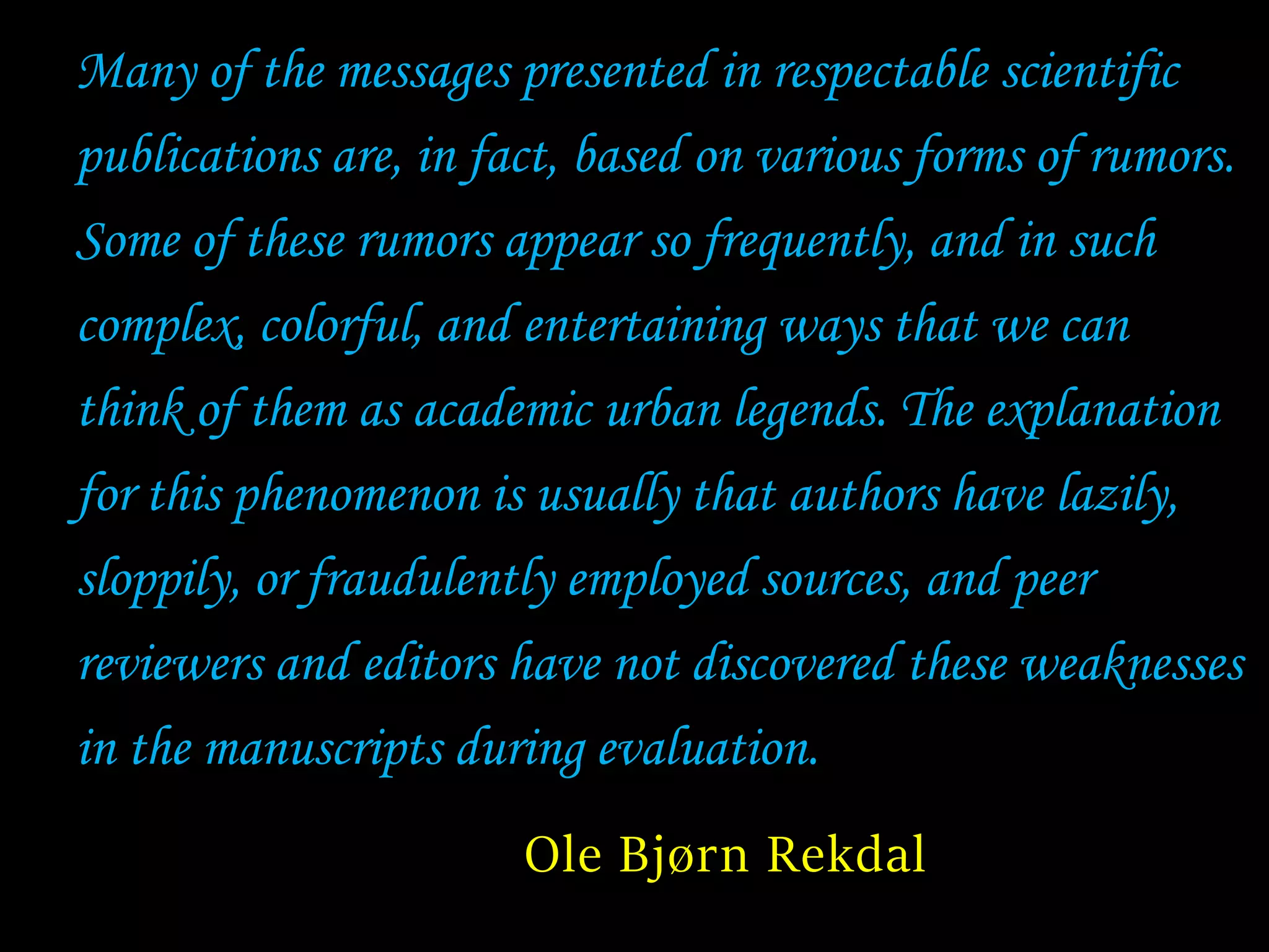 Many of the messages presented in respectable scientific
publications are, in fact, based on various forms of rumors.
Some of these rumors appear so frequently, and in such
complex, colorful, and entertaining ways that we can
think of them as academic urban legends. The explanation
for this phenomenon is usually that authors have lazily,
sloppily, or fraudulently employed sources, and peer
reviewers and editors have not discovered these weaknesses
in the manuscripts during evaluation.
Ole Bjørn Rekdal
 