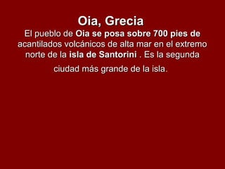 Oia, GreciaOia, Grecia
El pueblo deEl pueblo de Oia se posa sobre 700 pies deOia se posa sobre 700 pies de
acantilados volcánicos de alta mar en el extremoacantilados volcánicos de alta mar en el extremo
norte de lanorte de la isla de Santoriniisla de Santorini . Es la segunda. Es la segunda
ciudad más grande de la islaciudad más grande de la isla.
 