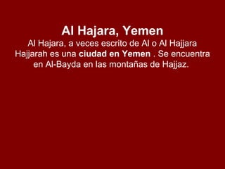 Al Hajara, Yemen
Al Hajara, a veces escrito de Al o Al Hajjara
Hajjarah es una ciudad en Yemen . Se encuentra
en Al-Bayda en las montañas de Hajjaz.
 
