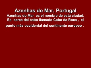Azenhas do Mar, PortugalAzenhas do Mar, Portugal
Azenhas do Mar es el nombre de esta ciudad.Azenhas do Mar es el nombre de esta ciudad.
Es cerca del cabo llamado Cabo da Roca , elEs cerca del cabo llamado Cabo da Roca , el
punto más occidental del continente europeo .punto más occidental del continente europeo .
 
