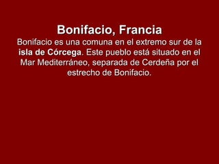Bonifacio, FranciaBonifacio, Francia
Bonifacio es una comuna en el extremo sur de laBonifacio es una comuna en el extremo sur de la
isla de Córcegaisla de Córcega. Este pueblo está situado en el. Este pueblo está situado en el
Mar Mediterráneo, separada de Cerdeña por elMar Mediterráneo, separada de Cerdeña por el
estrecho de Bonifacio.estrecho de Bonifacio.
 