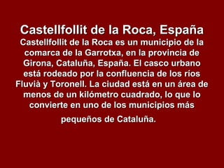 Castellfollit de la Roca, EspañaCastellfollit de la Roca, España
Castellfollit de la Roca es un municipio de laCastellfollit de la Roca es un municipio de la
comarca de la Garrotxa, en la provincia decomarca de la Garrotxa, en la provincia de
Girona, Cataluña, España. El casco urbanoGirona, Cataluña, España. El casco urbano
está rodeado por la confluencia de los ríosestá rodeado por la confluencia de los ríos
Fluvià y Toronell. La ciudad está en un área deFluvià y Toronell. La ciudad está en un área de
menos de un kilómetro cuadrado, lo que lomenos de un kilómetro cuadrado, lo que lo
convierte en uno de los municipios másconvierte en uno de los municipios más
pequeños de Cataluña.pequeños de Cataluña.
 