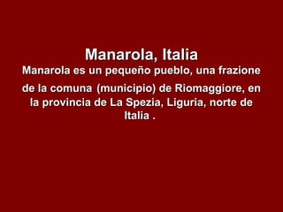 Manarola, ItaliaManarola, Italia
Manarola es un pequeño pueblo, una frazioneManarola es un pequeño pueblo, una frazione
de la comunade la comuna (municipio) de Riomaggiore, en(municipio) de Riomaggiore, en
la provincia de La Spezia, Liguria, norte dela provincia de La Spezia, Liguria, norte de
Italia .Italia .
 