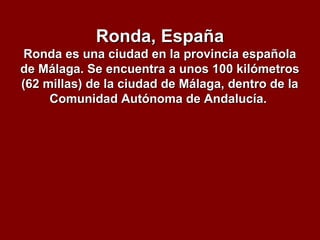 Ronda, EspañaRonda, España
Ronda es una ciudad en la provincia españolaRonda es una ciudad en la provincia española
de Málaga. Se encuentra a unos 100 kilómetrosde Málaga. Se encuentra a unos 100 kilómetros
(62 millas) de la ciudad de Málaga, dentro de la(62 millas) de la ciudad de Málaga, dentro de la
Comunidad Autónoma de Andalucía.Comunidad Autónoma de Andalucía.
 