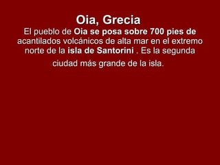 Oia, Grecia   El pueblo de  Oia se posa sobre 700 pies de  acantilados volcánicos de alta mar en el extremo norte de la  isla de Santorini  . Es la segunda ciudad más grande de la isla .   