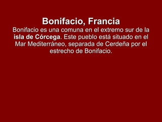 Bonifacio, Francia Bonifacio es una comuna en el extremo sur de la  isla de Córcega . Este pueblo está situado en el Mar Mediterráneo, separada de Cerdeña por el estrecho de Bonifacio. 