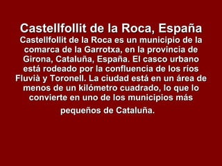 Castellfollit de la Roca, España Castellfollit de la Roca es un municipio de la comarca de la Garrotxa, en la provincia de Girona, Cataluña, España. El casco urbano está rodeado por la confluencia de los ríos Fluvià y Toronell. La ciudad está en un área de menos de un kilómetro cuadrado, lo que lo convierte en uno de los municipios más pequeños de Cataluña.   