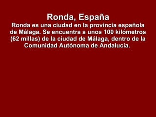 Ronda, España Ronda es una ciudad en la provincia española de Málaga. Se encuentra a unos 100 kilómetros (62 millas) de la ciudad de Málaga, dentro de la Comunidad Autónoma de Andalucía.  