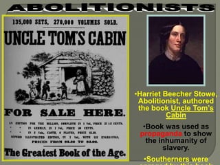 •Harriet Beecher Stowe, 
Abolitionist, authored 
the book Uncle Tom’s 
Cabin 
•Book was used as 
propaganda to show 
the inhumanity of 
slavery. 
•Southerners were 
enraged by this book 
 