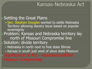 Settling the Great Plains 
• Sen. Stephen Douglas wanted to settle Nebraska 
Territory allowing slavery issue based on popular 
sovereignty 
Problem: Kansas and Nebraska territory lay 
north of Missouri Compromise line 
Solution: divide territory 
• Nebraska in north next to free state Illinois 
• Kansas in south just west of slave state Missouri 
Significance of Act – repealed/nullified 
Missouri Compromise 
 