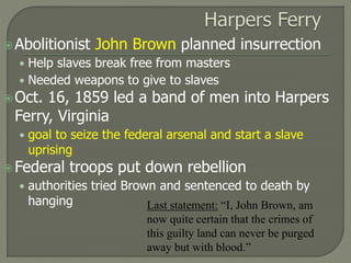 Abolitionist John Brown planned insurrection 
• Help slaves break free from masters 
• Needed weapons to give to slaves 
Oct. 16, 1859 led a band of men into Harpers 
Ferry, Virginia 
• goal to seize the federal arsenal and start a slave 
uprising 
Federal troops put down rebellion 
• authorities tried Brown and sentenced to death by 
hanging Last statement: “I, John Brown, am 
now quite certain that the crimes of 
this guilty land can never be purged 
away but with blood.” 
 