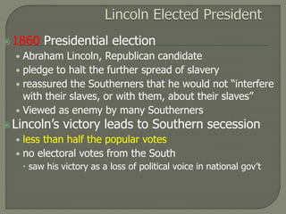 1860 Presidential election 
• Abraham Lincoln, Republican candidate 
• pledge to halt the further spread of slavery 
• reassured the Southerners that he would not “interfere 
with their slaves, or with them, about their slaves” 
• Viewed as enemy by many Southerners 
 Lincoln’s victory leads to Southern secession 
• less than half the popular votes 
• no electoral votes from the South 
 saw his victory as a loss of political voice in national gov’t 
 