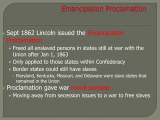  Sept 1862 Lincoln issued the Emancipation 
Proclamation 
• Freed all enslaved persons in states still at war with the 
Union after Jan 1, 1863 
• Only applied to those states within Confederacy 
• Border states could still have slaves 
 Maryland, Kentucky, Missouri, and Delaware were slave states that 
remained in the Union 
 Proclamation gave war moral purpose 
• Moving away from secession issues to a war to free slaves 
 