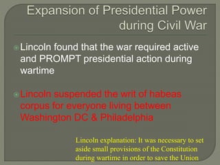 Lincoln found that the war required active 
and PROMPT presidential action during 
wartime 
Lincoln suspended the writ of habeas 
corpus for everyone living between 
Washington DC & Philadelphia 
Lincoln explanation: It was necessary to set 
aside small provisions of the Constitution 
during wartime in order to save the Union 
 
