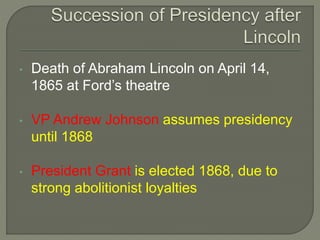 • Death of Abraham Lincoln on April 14, 
1865 at Ford’s theatre 
• VP Andrew Johnson assumes presidency 
until 1868 
• President Grant is elected 1868, due to 
strong abolitionist loyalties 
 