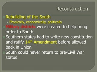 Rebuilding of the South 
• Physically, economically, politically 
 Military districts were created to help bring 
order to South 
Southern states had to write new constitution 
and ratify 14th Amendment before allowed 
back in Union 
South could never return to pre-Civil War 
status 
 