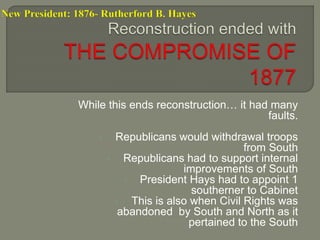 New President: 1876- Rutherford B. Hayes 
While this ends reconstruction… it had many 
faults. 
• Republicans would withdrawal troops 
from South 
• Republicans had to support internal 
improvements of South 
• President Hays had to appoint 1 
southerner to Cabinet 
• This is also when Civil Rights was 
abandoned by South and North as it 
pertained to the South 
 