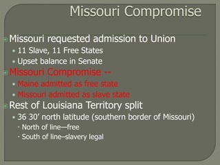 Missouri requested admission to Union 
• 11 Slave, 11 Free States 
• Upset balance in Senate 
Missouri Compromise -- 
• Maine admitted as free state 
• Missouri admitted as slave state 
Rest of Louisiana Territory split 
• 36 30’ north latitude (southern border of Missouri) 
 North of line—free 
 South of line–slavery legal 
 
