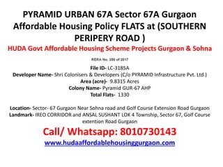 PYRAMID URBAN 67A Sector 67A Gurgaon
Affordable Housing Policy FLATS at (SOUTHERN
PERIPERY ROAD )
HUDA Govt Affordable Housing Scheme Projects Gurgaon & Sohna
File ID- LC-3185A
Developer Name- Shri Colonisers & Developers (C/o PYRAMID Infrastructure Pvt. Ltd.)
Area (acre)- 9.8315 Acres
Colony Name- Pyramid GUR-67 AHP
Total Flats- 1330
Location- Sector- 67 Gurgaon Near Sohna road and Golf Course Extension Road Gurgaon
Landmark- IREO CORRIDOR and ANSAL SUSHANT LOK 4 Township, Sector 67, Golf Course
extention Road Gurgaon
Call/ Whatsapp: 8010730143
www.hudaaffordablehousinggurgaon.com
 