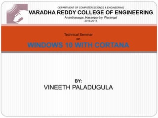 DEPARTMENT OF COMPUTER SCIENCE & ENGINEERING
VARADHA REDDY COLLEGE OF ENGINEERING
Ananthasagar, Hasanparthy, Warangal
2014-2015
Technical Seminar
on
WINDOWS 10 WITH CORTANA
BY:
VINEETH PALADUGULA
 