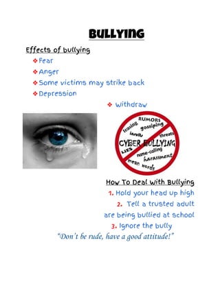 Bullying
Effects of bullying
❖Fear
❖Anger
❖Some victims may strike back
❖Depression
❖ Withdraw
How To Deal With Bullying
1. Hold your head up high
2. Tell a trusted adult
are being bullied at school
3. Ignore the bully
“Don’t be rude, have a good attitude!”
 